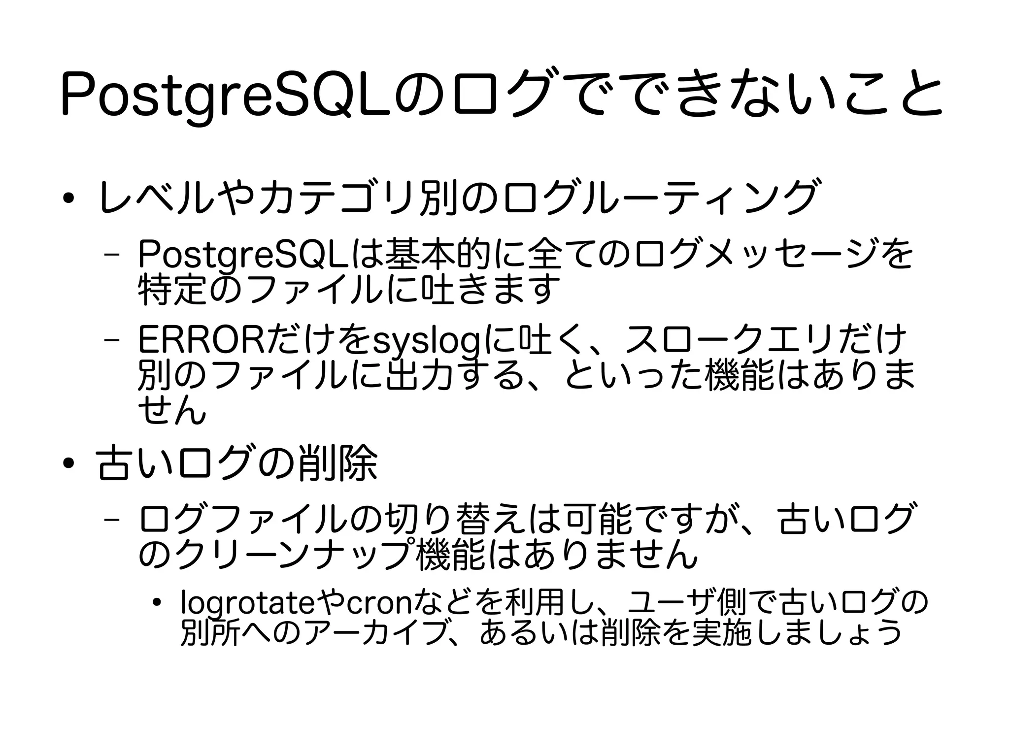 PostgreSQLのログでできないこと
●
レベルやカテゴリ別のログルーティング
– PostgreSQLは基本的に全てのログメッセージを
特定のファイルに吐きます
– ERRORだけをsyslogに吐く、スロークエリだけ
別のファイルに出力する、といった機能はありま
せん
●
古いログの削除
– ログファイルの切り替えは可能ですが、古いログ
のクリーンナップ機能はありません
●
logrotateやcronなどを利用し、ユーザ側で古いログの
別所へのアーカイブ、あるいは削除を実施しましょう
 