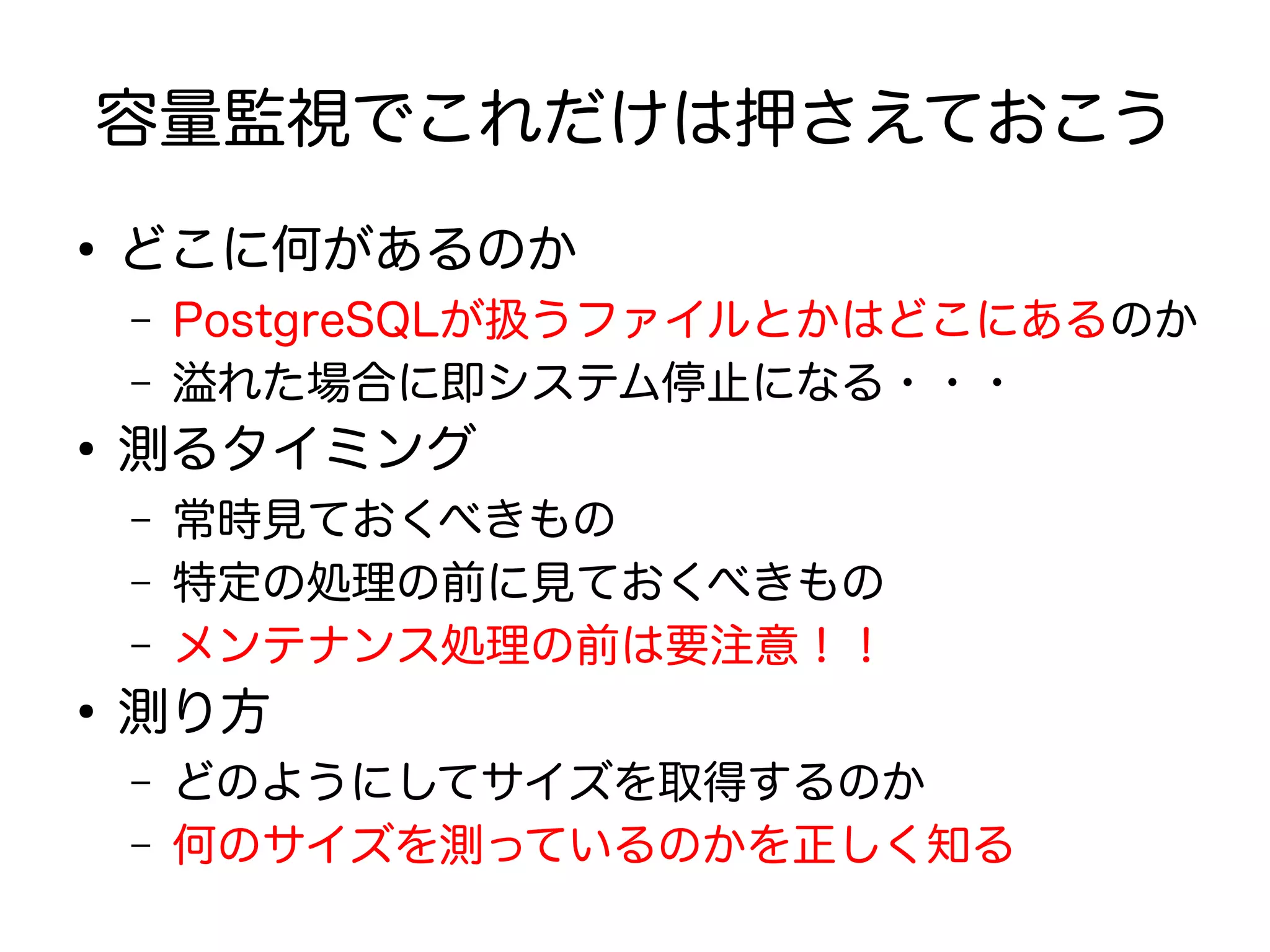 容量監視でこれだけは押さえておこう
●
どこに何があるのか
– PostgreSQLが扱うファイルとかはどこにあるのか
– 溢れた場合に即システム停止になる・・・
●
測るタイミング
– 常時見ておくべきもの
– 特定の処理の前に見ておくべきもの
– メンテナンス処理の前は要注意！！
●
測り方
– どのようにしてサイズを取得するのか
– 何のサイズを測っているのかを正しく知る
 
