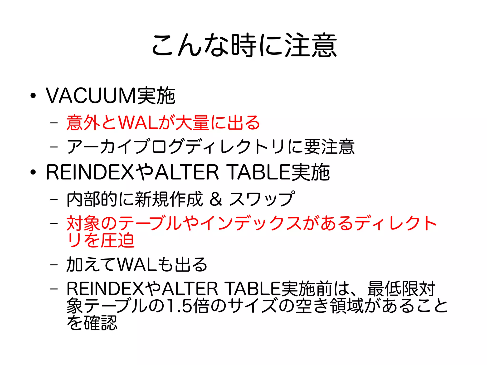 こんな時に注意
●
VACUUM実施
– 意外とWALが大量に出る
– アーカイブログディレクトリに要注意
●
REINDEXやALTER TABLE実施
– 内部的に新規作成 & スワップ
– 対象のテーブルやインデックスがあるディレクト
リを圧迫
– 加えてWALも出る
– REINDEXやALTER TABLE実施前は、最低限対
象テーブルの1.5倍のサイズの空き領域があること
を確認
 