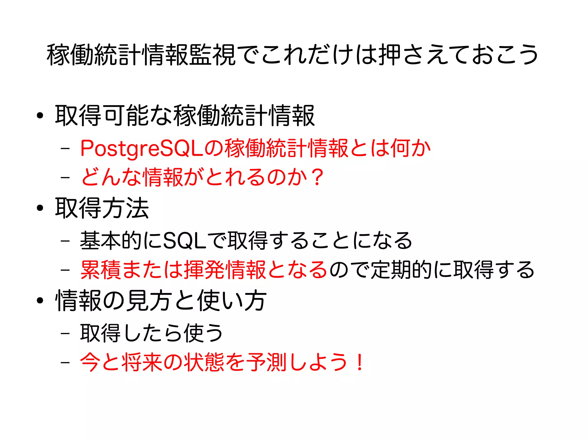 稼働統計情報監視でこれだけは押さえておこう
●
取得可能な稼働統計情報
– PostgreSQLの稼働統計情報とは何か
– どんな情報がとれるのか？
●
取得方法
– 基本的にSQLで取得することになる
– 累積または揮発情報となるので定期的に取得する
●
情報の見方と使い方
– 取得したら使う
– 今と将来の状態を予測しよう！
 