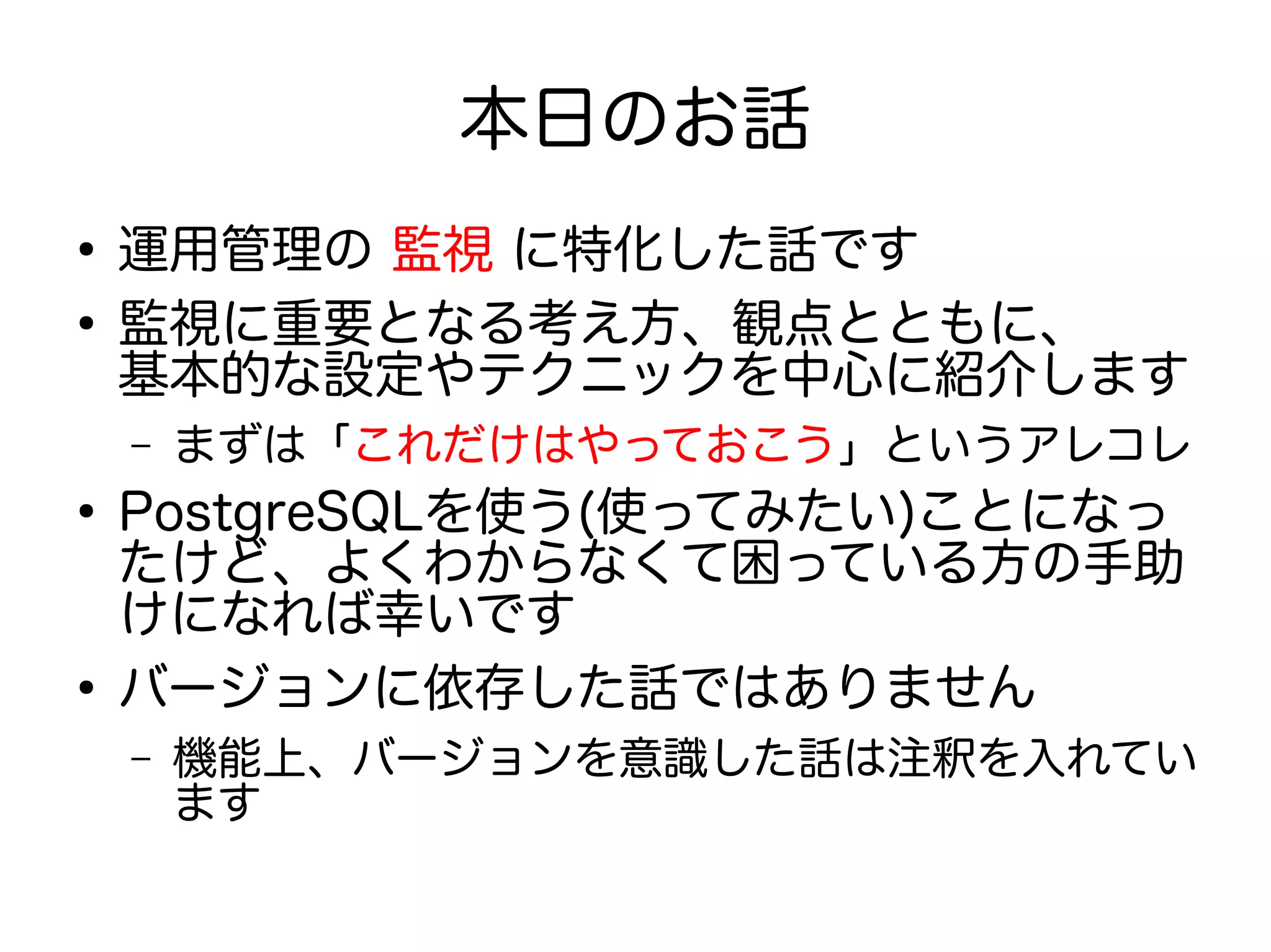 本日のお話
●
運用管理の 監視 に特化した話です
●
監視に重要となる考え方、観点とともに、
基本的な設定やテクニックを中心に紹介します
– まずは「これだけはやっておこう」というアレコレ
●
PostgreSQLを使う(使ってみたい)ことになっ
たけど、よくわからなくて困っている方の手助
けになれば幸いです
●
バージョンに依存した話ではありません
– 機能上、バージョンを意識した話は注釈を入れてい
ます
 