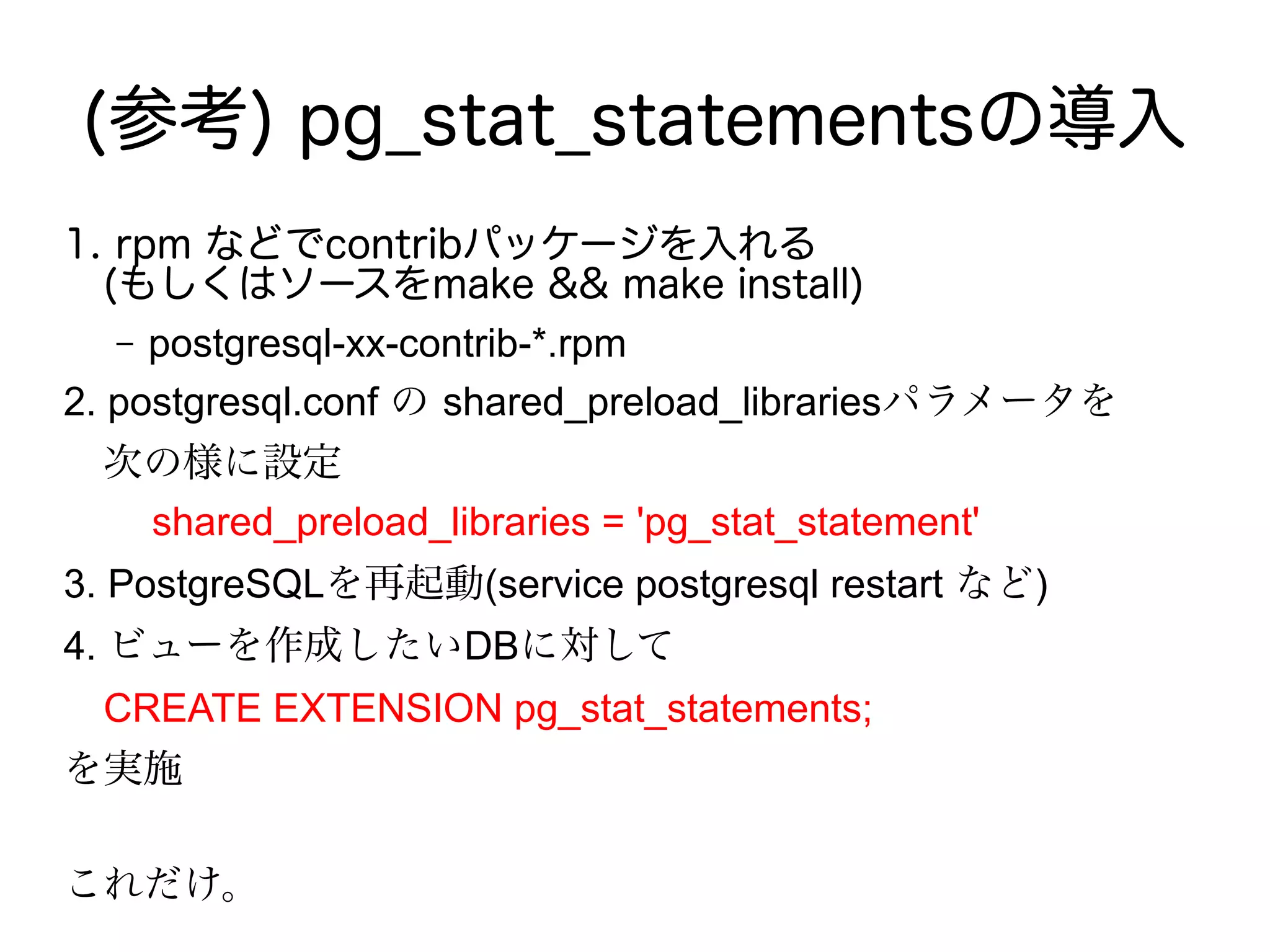 (参考) pg_stat_statementsの導入
1. rpm などでcontribパッケージを入れる
　(もしくはソースをmake && make install)
– postgresql-xx-contrib-*.rpm
2. postgresql.conf の shared_preload_librariesパラメータを
　次の様に設定
shared_preload_libraries = 'pg_stat_statement'
3. PostgreSQLを再起動(service postgresql restart など)
4. ビューを作成したいDBに対して
　CREATE EXTENSION pg_stat_statements;
を実施
これだけ。
 