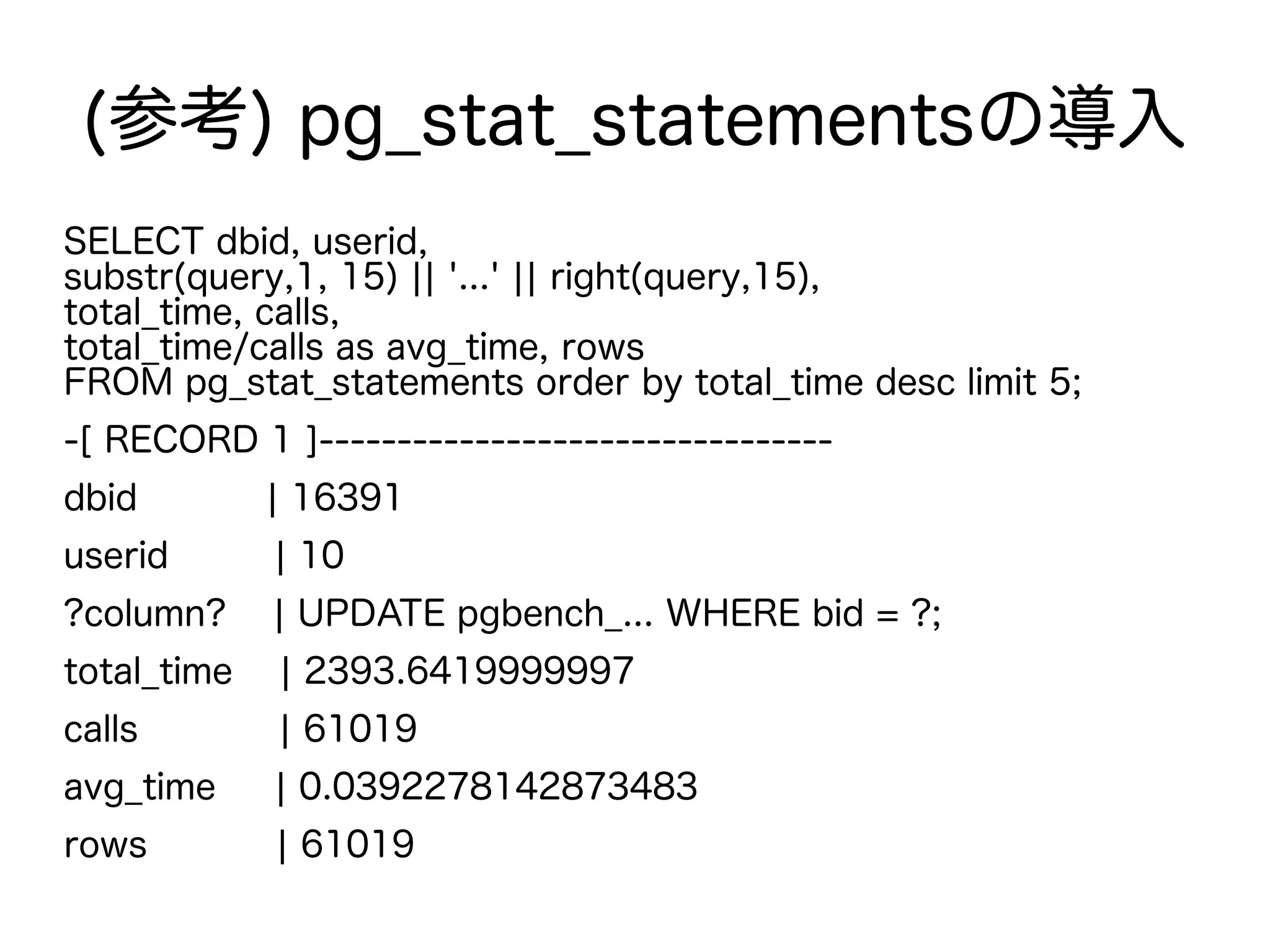 (参考) pg_stat_statementsの導入
SELECT dbid, userid,
substr(query,1, 15) || '...' || right(query,15),
total_time, calls,
total_time/calls as avg_time, rows
FROM pg_stat_statements order by total_time desc limit 5;
-[ RECORD 1 ]---------------------------------
dbid | 16391
userid | 10
?column? | UPDATE pgbench_... WHERE bid = ?;
total_time | 2393.6419999997
calls | 61019
avg_time | 0.0392278142873483
rows | 61019
 