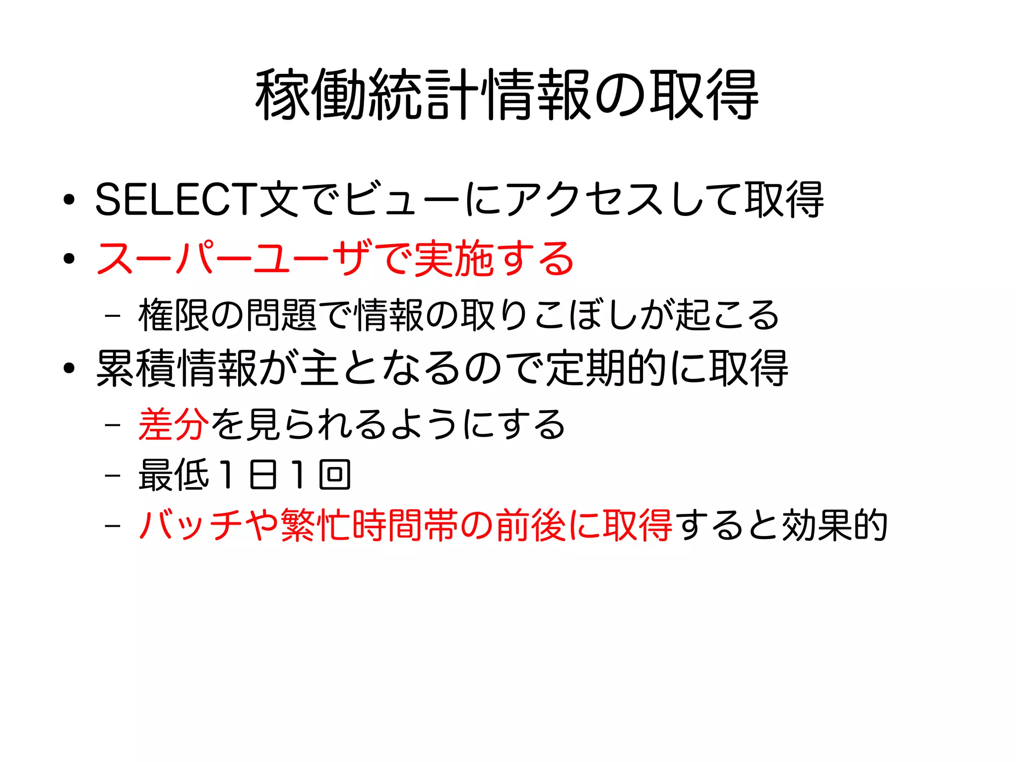 稼働統計情報の取得
●
SELECT文でビューにアクセスして取得
●
スーパーユーザで実施する
– 権限の問題で情報の取りこぼしが起こる
●
累積情報が主となるので定期的に取得
– 差分を見られるようにする
– 最低１日１回
– バッチや繁忙時間帯の前後に取得すると効果的
 