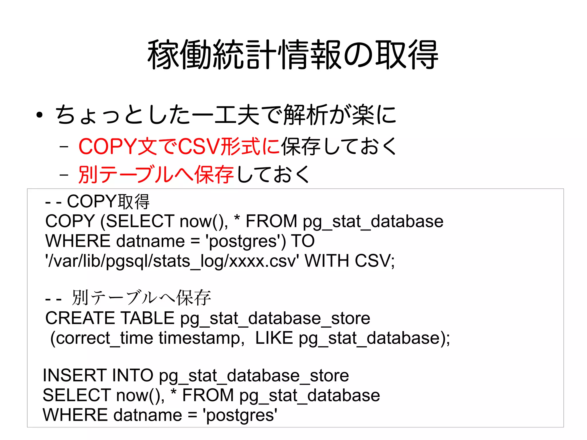 稼働統計情報の取得
●
ちょっとした一工夫で解析が楽に
– COPY文でCSV形式に保存しておく
– 別テーブルへ保存しておく
- - COPY取得
COPY (SELECT now(), * FROM pg_stat_database
WHERE datname = 'postgres') TO
'/var/lib/pgsql/stats_log/xxxx.csv' WITH CSV;
- - 別テーブルへ保存
CREATE TABLE pg_stat_database_store
(correct_time timestamp, LIKE pg_stat_database);
INSERT INTO pg_stat_database_store
SELECT now(), * FROM pg_stat_database
WHERE datname = 'postgres'
 