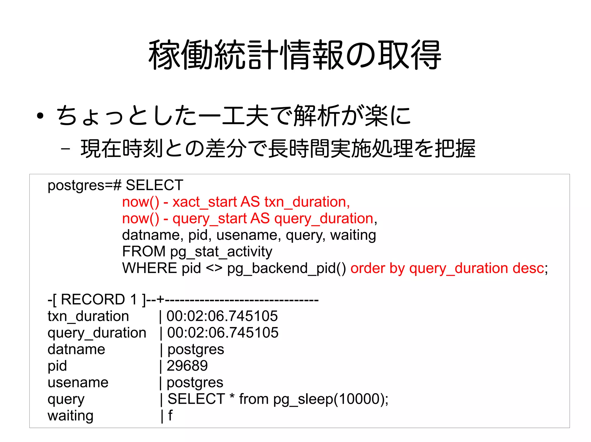 稼働統計情報の取得
●
ちょっとした一工夫で解析が楽に
– 現在時刻との差分で長時間実施処理を把握
postgres=# SELECT
　　　　　now() - xact_start AS txn_duration,
　　　　　now() - query_start AS query_duration,
　　　　　datname, pid, usename, query, waiting
　　　　　FROM pg_stat_activity
　　　　　WHERE pid <> pg_backend_pid() order by query_duration desc;
-[ RECORD 1 ]--+-------------------------------
txn_duration | 00:02:06.745105
query_duration | 00:02:06.745105
datname | postgres
pid | 29689
usename | postgres
query | SELECT * from pg_sleep(10000);
waiting | f
 
