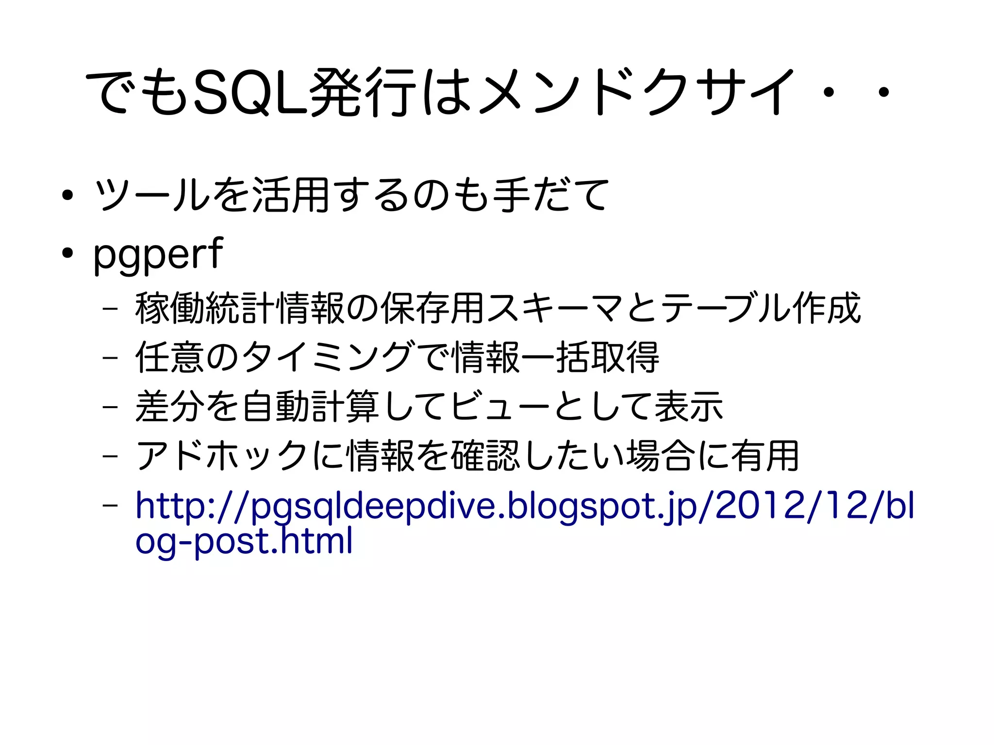 でもSQL発行はメンドクサイ・・
●
ツールを活用するのも手だて
●
pgperf
– 稼働統計情報の保存用スキーマとテーブル作成
– 任意のタイミングで情報一括取得
– 差分を自動計算してビューとして表示
– アドホックに情報を確認したい場合に有用
– http://pgsqldeepdive.blogspot.jp/2012/12/bl
og-post.html
 