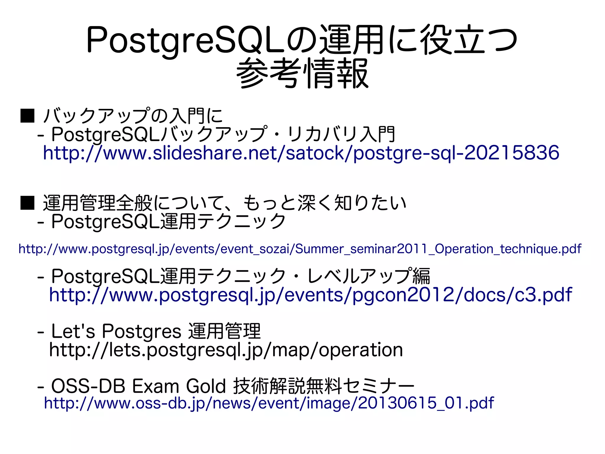 PostgreSQLの運用に役立つ
参考情報
■ バックアップの入門に
　- PostgreSQLバックアップ・リカバリ入門
　 http://www.slideshare.net/satock/postgre-sql-20215836
■ 運用管理全般について、もっと深く知りたい
　- PostgreSQL運用テクニック
　 　
http://www.postgresql.jp/events/event_sozai/Summer_seminar2011_Operation_technique.pdf
　- PostgreSQL運用テクニック・レベルアップ編
　 http://www.postgresql.jp/events/pgcon2012/docs/c3.pdf
　- Let's Postgres 運用管理
　 http://lets.postgresql.jp/map/operation
　- OSS-DB Exam Gold 技術解説無料セミナー
　 http://www.oss-db.jp/news/event/image/20130615_01.pdf
 