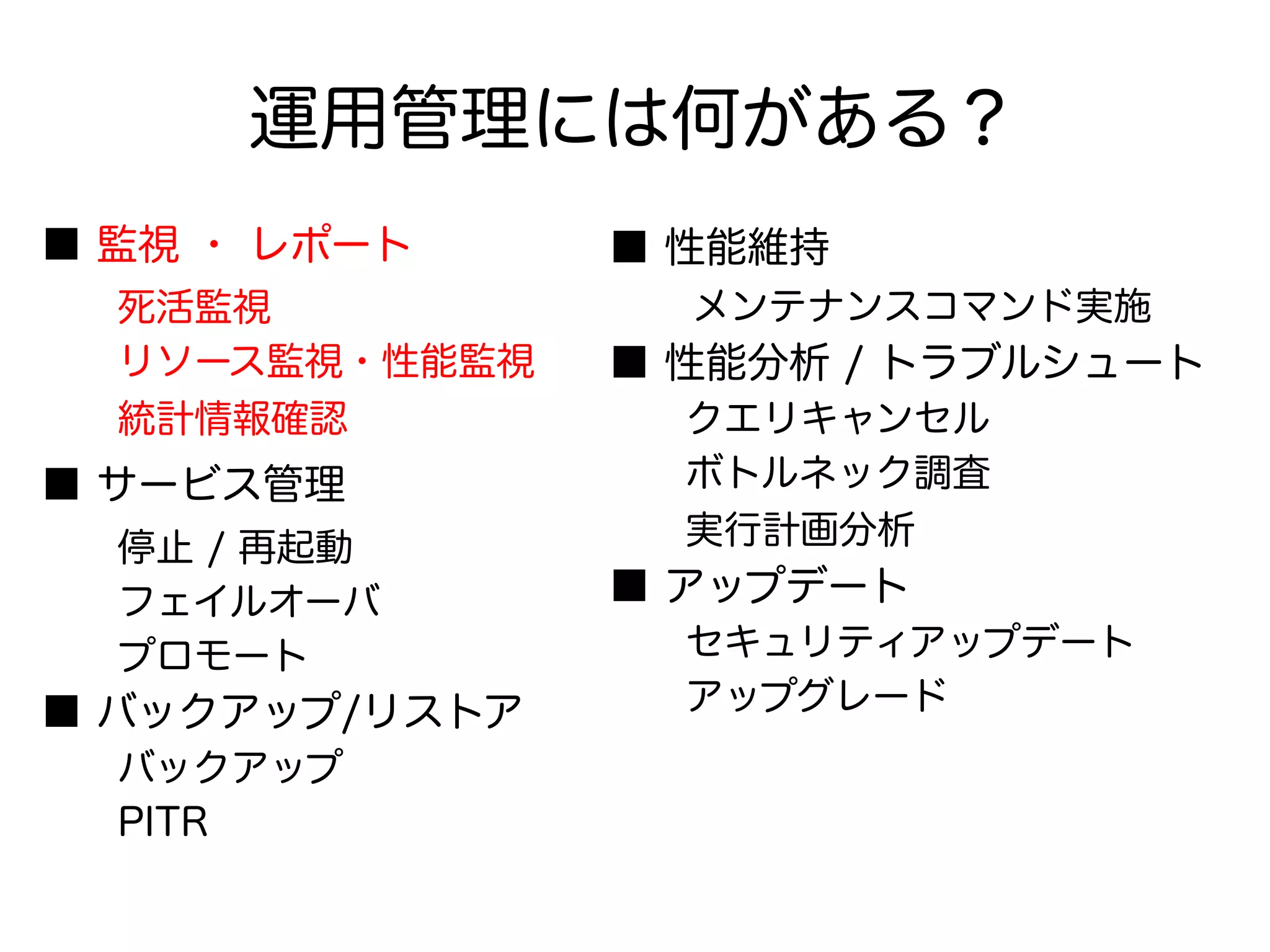 運用管理には何がある？
■ 監視 ・ レポート
　　死活監視
　　リソース監視・性能監視
　　統計情報確認
■ サービス管理
　　停止 / 再起動
　　フェイルオーバ
　　プロモート
■ バックアップ/リストア
　　バックアップ
　　PITR
■ 性能維持
　　メンテナンスコマンド実施
■ 性能分析 / トラブルシュート
　　クエリキャンセル
　　ボトルネック調査
　　実行計画分析
■ アップデート
　　セキュリティアップデート
　　アップグレード
 