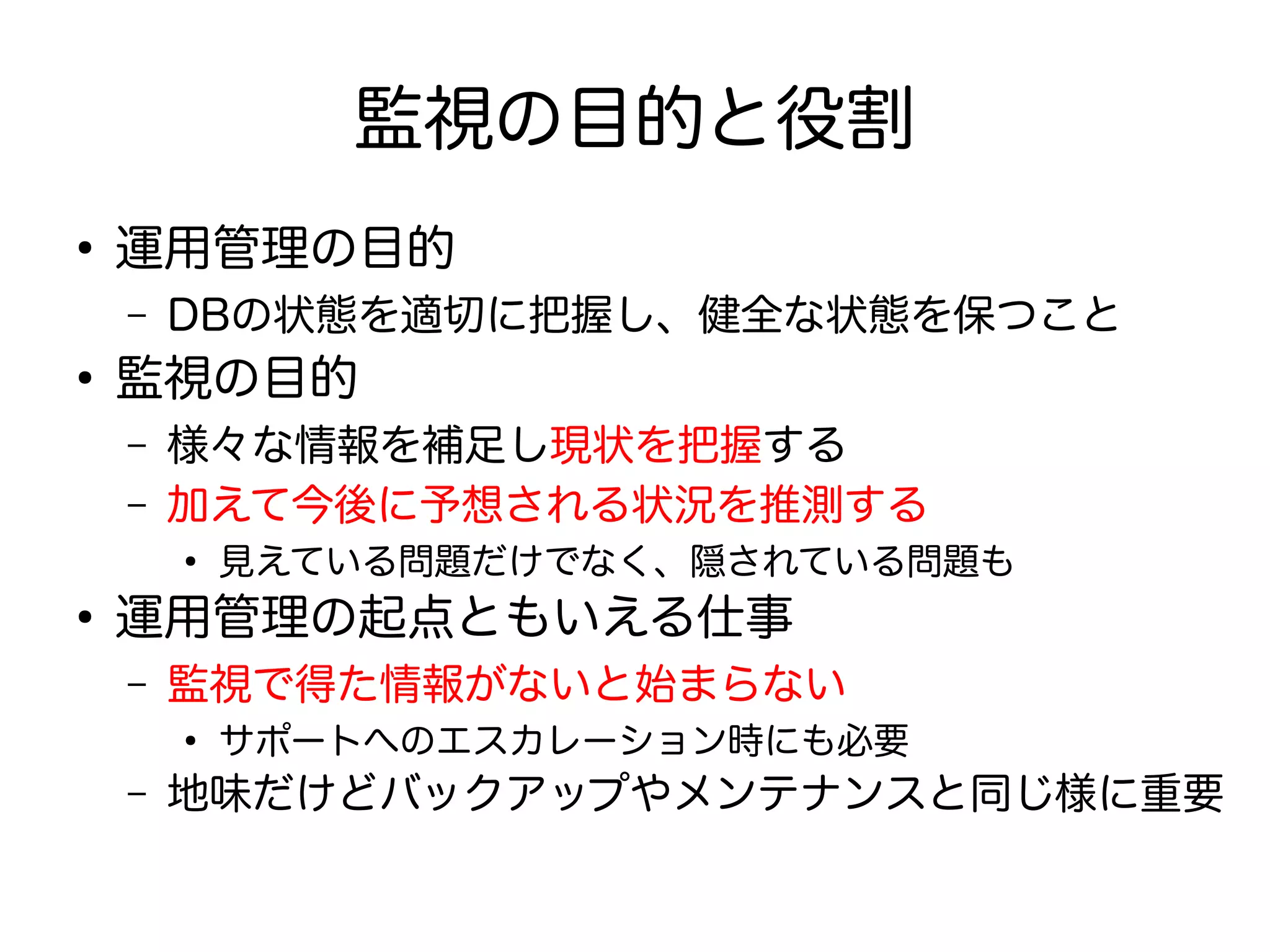 監視の目的と役割
●
運用管理の目的
– DBの状態を適切に把握し、健全な状態を保つこと
●
監視の目的
– 様々な情報を補足し現状を把握する
– 加えて今後に予想される状況を推測する
●
見えている問題だけでなく、隠されている問題も
●
運用管理の起点ともいえる仕事
– 監視で得た情報がないと始まらない
●
サポートへのエスカレーション時にも必要
– 地味だけどバックアップやメンテナンスと同じ様に重要
 
