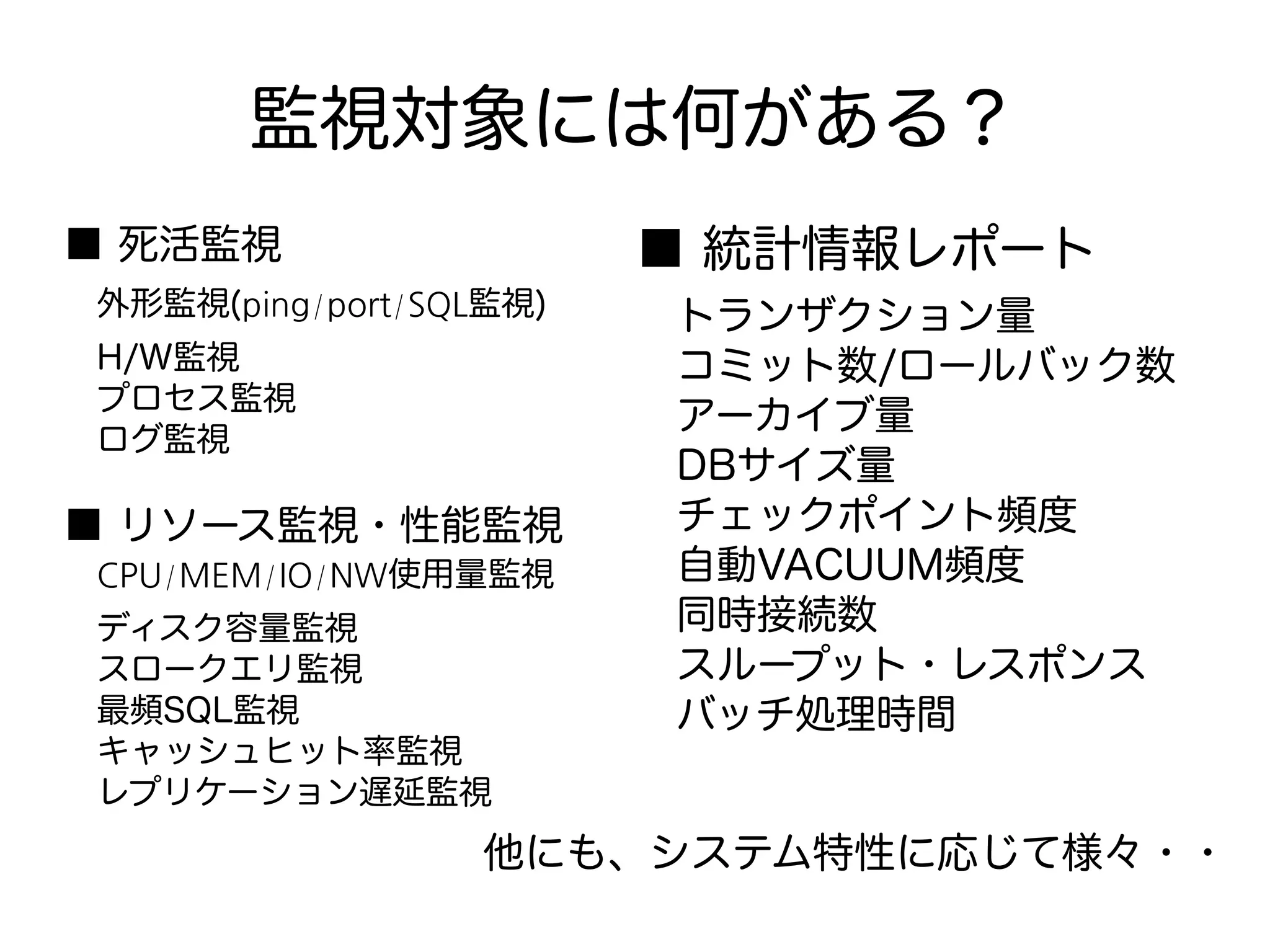 監視対象には何がある？
■ 死活監視
　外形監視(ping/port/SQL監視)
　H/W監視
　プロセス監視
　ログ監視
■ リソース監視・性能監視
　CPU/MEM/IO/NW使用量監視
　ディスク容量監視
　スロークエリ監視
　最頻SQL監視
　キャッシュヒット率監視
　レプリケーション遅延監視
■ 統計情報レポート
　トランザクション量
　コミット数/ロールバック数
　アーカイブ量
　DBサイズ量
　チェックポイント頻度
　自動VACUUM頻度
　同時接続数
　スループット・レスポンス
　バッチ処理時間
他にも、システム特性に応じて様々・・
 