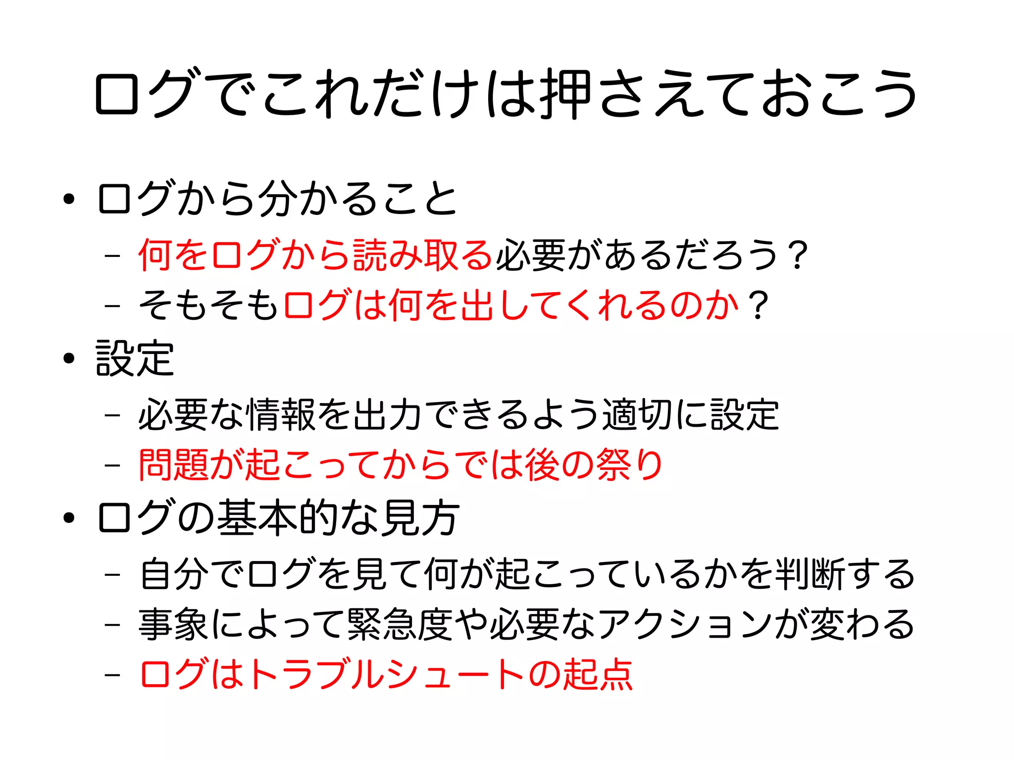 ログでこれだけは押さえておこう
●
ログから分かること
– 何をログから読み取る必要があるだろう？
– そもそもログは何を出してくれるのか？
●
設定
– 必要な情報を出力できるよう適切に設定
– 問題が起こってからでは後の祭り
●
ログの基本的な見方
– 自分でログを見て何が起こっているかを判断する
– 事象によって緊急度や必要なアクションが変わる
– ログはトラブルシュートの起点
 