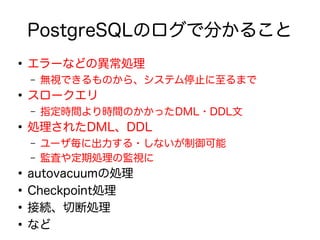 PostgreSQLのログで分かること
●
エラーなどの異常処理
– 無視できるものから、システム停止に至るまで
●
スロークエリ
– 指定時間より時間のかかったDML・DDL文
●
処理されたDML、DDL
– ユーザ毎に出力する・しないが制御可能
– 監査や定期処理の監視に
●
autovacuumの処理
●
Checkpoint処理
●
接続、切断処理
●
など
 