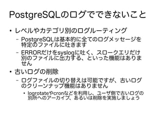 PostgreSQLのログでできないこと
●
レベルやカテゴリ別のログルーティング
– PostgreSQLは基本的に全てのログメッセージを
特定のファイルに吐きます
– ERRORだけをsyslogに吐く、スロークエリだけ
別のファイルに出力する、といった機能はありま
せん
●
古いログの削除
– ログファイルの切り替えは可能ですが、古いログ
のクリーンナップ機能はありません
●
logrotateやcronなどを利用し、ユーザ側で古いログの
別所へのアーカイブ、あるいは削除を実施しましょう
 