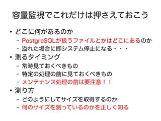 容量監視でこれだけは押さえておこう
●
どこに何があるのか
– PostgreSQLが扱うファイルとかはどこにあるのか
– 溢れた場合に即システム停止になる・・・
●
測るタイミング
– 常時見ておくべきもの
– 特定の処理の前に見ておくべきもの
– メンテナンス処理の前は要注意！！
●
測り方
– どのようにしてサイズを取得するのか
– 何のサイズを測っているのかを正しく知る
 