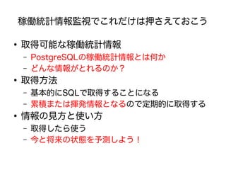 稼働統計情報監視でこれだけは押さえておこう
●
取得可能な稼働統計情報
– PostgreSQLの稼働統計情報とは何か
– どんな情報がとれるのか？
●
取得方法
– 基本的にSQLで取得することになる
– 累積または揮発情報となるので定期的に取得する
●
情報の見方と使い方
– 取得したら使う
– 今と将来の状態を予測しよう！
 