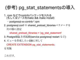 (参考) pg_stat_statementsの導入
1. rpm などでcontribパッケージを入れる
　(もしくはソースをmake && make install)
– postgresql-xx-contrib-*.rpm
2. postgresql.conf の shared_preload_librariesパラメータを
　次の様に設定
shared_preload_libraries = 'pg_stat_statement'
3. PostgreSQLを再起動(service postgresql restart など)
4. ビューを作成したいDBに対して
　CREATE EXTENSION pg_stat_statements;
を実施
これだけ。
 
