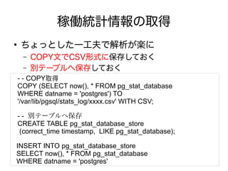 稼働統計情報の取得
●
ちょっとした一工夫で解析が楽に
– COPY文でCSV形式に保存しておく
– 別テーブルへ保存しておく
- - COPY取得
COPY (SELECT now(), * FROM pg_stat_database
WHERE datname = 'postgres') TO
'/var/lib/pgsql/stats_log/xxxx.csv' WITH CSV;
- - 別テーブルへ保存
CREATE TABLE pg_stat_database_store
(correct_time timestamp, LIKE pg_stat_database);
INSERT INTO pg_stat_database_store
SELECT now(), * FROM pg_stat_database
WHERE datname = 'postgres'
 