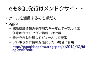 でもSQL発行はメンドクサイ・・
●
ツールを活用するのも手だて
●
pgperf
– 稼働統計情報の保存用スキーマとテーブル作成
– 任意のタイミングで情報一括取得
– 差分を自動計算してビューとして表示
– アドホックに情報を確認したい場合に有用
– http://pgsqldeepdive.blogspot.jp/2012/12/bl
og-post.html
 
