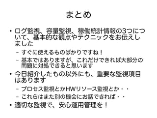 まとめ
●
ログ監視、容量監視、稼働統計情報の3つにつ
いて、基本的な観点やテクニックをお伝えし
ました
– すぐに使えるものばかりですね！
– 基本ではありますが、これだけできれば大部分の
問題に対処できると思います
●
今日紹介したもの以外にも、重要な監視項目
はあります
– プロセス監視とかHWリソース監視とか・・
– これらはまた別の機会にお話できれば・・
●
適切な監視で、安心運用管理を！
 
