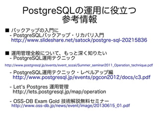 PostgreSQLの運用に役立つ
参考情報
■ バックアップの入門に
　- PostgreSQLバックアップ・リカバリ入門
　 http://www.slideshare.net/satock/postgre-sql-20215836
■ 運用管理全般について、もっと深く知りたい
　- PostgreSQL運用テクニック
　 　
http://www.postgresql.jp/events/event_sozai/Summer_seminar2011_Operation_technique.pdf
　- PostgreSQL運用テクニック・レベルアップ編
　 http://www.postgresql.jp/events/pgcon2012/docs/c3.pdf
　- Let's Postgres 運用管理
　 http://lets.postgresql.jp/map/operation
　- OSS-DB Exam Gold 技術解説無料セミナー
　 http://www.oss-db.jp/news/event/image/20130615_01.pdf
 