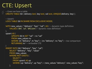 CTE: Upsert
-- Given we have a table
CREATE TABLE tbl ( delivery text, key text, val text, UNIQUE(delivery, key) );
-- Upsert:
LOCK TABLE tbl IN SHARE ROW EXCLUSIVE MODE;
WITH new_values ( "delivery", "key", "val" ) AS ( -- dynamic type definition
VALUES ('dhl', 'url', 'dhl.com') -- dynamic rows definition
),
upsert AS (
UPDATE tbl m SET "val" = nv."val"
FROM new_values nv
WHERE (m."delivery", m."key") = (nv."delivery", nv."key") -- row comparison
RETURNING m.* -- writeable CTE
)
INSERT INTO tbl ("delivery", "key", "val")
SELECT "delivery", "key", "value"
FROM new_values
WHERE NOT EXISTS (
SELECT 1
FROM upsert AS up
WHERE (up."delivery", up."key") = (new_values."delivery", new_values."key")
);
SQL
 