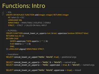 Functions: Intro
-- SQL:
CREATE OR REPLACE FUNCTION add(integer, integer) RETURNS integer
AS 'select $1 + $2;'
LANGUAGE SQL
IMMUTABLE -- IMMUTABLE |VOLATILE | STABLE
STRICT; -- STRICT | CALLED ON NULL INPUT
-- PL/PGSQL:
CREATE FUNCTION concat_lower_or_upper(a text, b text, uppercase boolean DEFAULT false)
RETURNS text AS $$
RETURN CASE
WHEN uppercase THEN upper(a || ' ' || b)
ELSE lower(a || ' ' || b)
END;
$$ LANGUAGE plgpsql IMMUTABLE STRICT;
-- Invocations:
SELECT concat_lower_or_upper('Hello', 'World', true); -- positional args
SELECT concat_lower_or_upper(a := 'Hello', b := 'World'); -- named args
SELECT concat_lower_or_upper(a := 'Hello', uppercase := true, b := 'World'); -- named args
SELECT concat_lower_or_upper('Hello', 'World', uppercase := true); -- mixed
SQL
 
