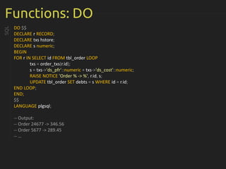 Functions: DO
DO $$
DECLARE r RECORD;
DECLARE txs hstore;
DECLARE s numeric;
BEGIN
FOR r IN SELECT id FROM tbl_order LOOP
txs = order_txs(r.id);
s = txs->'ds_pfr'::numeric + txs->'ds_cost'::numeric;
RAISE NOTICE 'Order % -> %', r.id, s;
UPDATE tbl_order SET debts = s WHERE id = r.id;
END LOOP;
END;
$$
LANGUAGE plgsql;
-- Output:
-- Order 24677 -> 346.56
-- Order 5677 -> 289.45
-- …
SQL
 