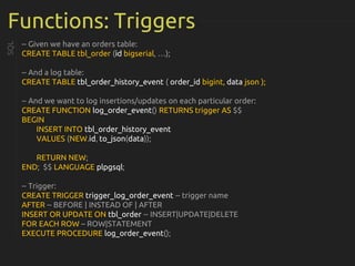 Functions: Triggers
-- Given we have an orders table:
CREATE TABLE tbl_order (id bigserial, …);
-- And a log table:
CREATE TABLE tbl_order_history_event ( order_id bigint, data json );
-- And we want to log insertions/updates on each particular order:
CREATE FUNCTION log_order_event() RETURNS trigger AS $$
BEGIN
INSERT INTO tbl_order_history_event
VALUES (NEW.id, to_json(data));
RETURN NEW;
END; $$ LANGUAGE plpgsql;
-- Trigger:
CREATE TRIGGER trigger_log_order_event -- trigger name
AFTER -- BEFORE | INSTEAD OF | AFTER
INSERT OR UPDATE ON tbl_order -- INSERT|UPDATE|DELETE
FOR EACH ROW – ROW|STATEMENT
EXECUTE PROCEDURE log_order_event();
SQL
 