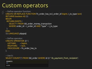 Custom operators
-- Define operator function:
CREATE OR REPLACE FUNCTION fn_order_has_tx(i_order_id bigint, i_tx_type text)
RETURNS boolean AS $$
BEGIN
RETURN EXISTS (
SELECT 1 FROM tbl_order_money_transaction
WHERE order_id = i_order_id AND "type" = i_tx_type
);
END;
$$ LANGUAGE plpgsql;
-- Define operator:
CREATE OPERATOR @? (
LEFTARG = bigint,
RIGHTARG = text,
PROCEDURE = fn_order_has_tx
);
-- Use it:
SELECT COUNT(*) FROM tbl_order WHERE id @? 'ds_payment_from_recipient';
SQL
COUNT(*)
int
42185
 