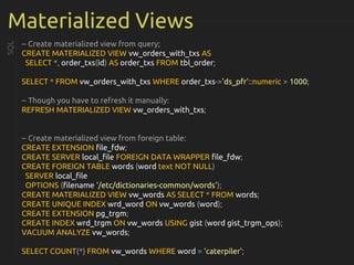 Materialized Views
-- Create materialized view from query;
CREATE MATERIALIZED VIEW vw_orders_with_txs AS
SELECT *, order_txs(id) AS order_txs FROM tbl_order;
SELECT * FROM vw_orders_with_txs WHERE order_txs->'ds_pfr'::numeric > 1000;
-- Though you have to refresh it manually:
REFRESH MATERIALIZED VIEW vw_orders_with_txs;
-- Create materialized view from foreign table:
CREATE EXTENSION file_fdw;
CREATE SERVER local_file FOREIGN DATA WRAPPER file_fdw;
CREATE FOREIGN TABLE words (word text NOT NULL)
SERVER local_file
OPTIONS (filename '/etc/dictionaries-common/words');
CREATE MATERIALIZED VIEW vw_words AS SELECT * FROM words;
CREATE UNIQUE INDEX wrd_word ON vw_words (word);
CREATE EXTENSION pg_trgm;
CREATE INDEX wrd_trgm ON vw_words USING gist (word gist_trgm_ops);
VACUUM ANALYZE vw_words;
SELECT COUNT(*) FROM vw_words WHERE word = 'caterpiler';
SQL
 