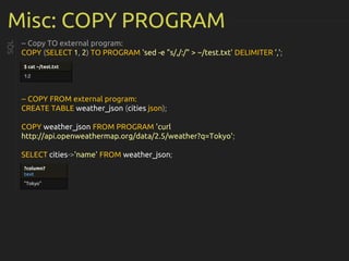 Misc: COPY PROGRAM
-- Copy TO external program:
COPY (SELECT 1, 2) TO PROGRAM 'sed -e "s/,/:/" > ~/test.txt' DELIMITER ',';
-- COPY FROM external program:
CREATE TABLE weather_json (cities json);
COPY weather_json FROM PROGRAM 'curl
http://api.openweathermap.org/data/2.5/weather?q=Tokyo';
SELECT cities->'name' FROM weather_json;
SQL
$ cat ~/test.txt
1:2
?column?
text
"Tokyo"
 