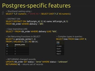 Postgres-specific features
-- Shorthand casting using ::
SELECT '1.2'::numeric; /* SAME AS */ SELECT CAST('1.2' AS numeric);
-- DISTINCT ON
SELECT DISTINCT ON (left(origin_id, 5)) id, name, left(origin_id, 5)
FROM tbl_order WHERE delivery = 'dhl';
-- Case insensitive LIKE
SELECT * FROM tbl_order WHERE delivery ILIKE '%hl';
-- Set Returning Functions in SELECT -- Complex types in queries:
SELECT n, generate_series(1, n) SELECT tree FROM tree LIMIT 4;
FROM ( VALUES(1), (2) ) AS tbl (n);
-- RETURNING changed records:
UPDATE tbl_order SET status = 'error' WHERE status = 'unknown'
RETURNING id; -- returns set of records
SQL
id
int
generate_series
n
1 1
2 1
2 2
tree
tree
(1,root,)
(2,a,1)
(3,ab,2)
(4,b,1)
 