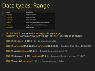 Data types: Range
Types
CREATE TABLE reservation (room integer, during tsrange);
INSERT INTO reservation VALUES (1108, '[2010-01-01 14:30, 2010-01-01 15:30)');
SELECT int4range(10, 20) @> 3; -- Containment: false
SELECT numrange(11.1, 22.2) && numrange(20.0, 30.0); -- Overlaps: true (@see EXCLUDE)
SELECT upper(int8range(15, 25)); -- Extract the upper bound: 25
SELECT int4range(10, 20) * int4range(15, 25); -- Compute the intersection: "[15,20)"
SELECT isempty(numrange(1, 5)); -- Is the range empty?: false
Name Description
int4range Range of integer
int8range Range of bigint
numrange Range of numeric
tsrange Range of timestamp without time zone
tstzrange Range of timestamp with time zone
daterange Range of date
SQL
 