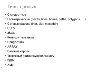 25 
Типы данных 
• Стандартные 
• Геометрические (points, lines, boxes, paths, polygons, …) 
• Сетевые адреса (inet, cidr, macaddr) 
• UUID 
• JSON 
• Композитные типы 
• Range-типы 
• ARRAY 
• Битовые строки 
• Текстовый поиск (tsvector, tsquery) 
• ISBN 
• XML 
 