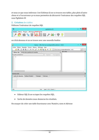 et nous ce que nous intéresse c’est Schémas là on va trouves nos tables, plus plein d’autre
chose et a l’occurrence ça va nous permettre de découvrir l’exécuteur des requêtes SQL
sous PgAdmin III
2. Création des tables
Utilisons l’exécuteur de requêtes SQL
on click dessous et on se trouve avec une nouvelle fenêtre
• Editeur SQL là on va tapez les requêtes SQL.
• Sortie de données nous donneras les résultats.
On essayer de créer une table fournisseur avec Numéro, nom et Adresse
10
 