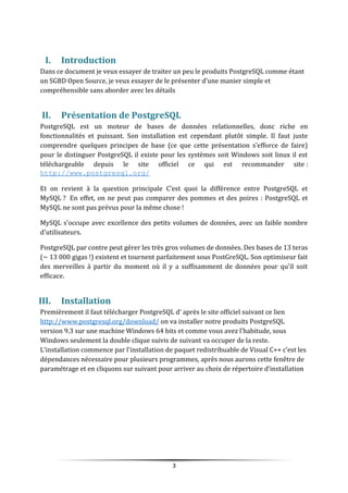 I. Introduction
Dans ce document je veux essayer de traiter un peu le produits PostgreSQL comme étant
un SGBD Open Source, je veux essayer de le présenter d’une manier simple et
compréhensible sans aborder avec les détails
II. Présentation de PostgreSQL
PostgreSQL est un moteur de bases de données relationnelles, donc riche en
fonctionnalités et puissant. Son installation est cependant plutôt simple. Il faut juste
comprendre quelques principes de base (ce que cette présentation s'efforce de faire)
pour le distinguer PostgreSQL il existe pour les systèmes soit Windows soit linux il est
téléchargeable depuis le site officiel ce qui est recommander site :
http://www.postgresql.org/
Et on revient à la question principale C’est quoi la différence entre PostgreSQL et
MySQL ? En effet, on ne peut pas comparer des pommes et des poires : PostgreSQL et
MySQL ne sont pas prévus pour la même chose !
MySQL s'occupe avec excellence des petits volumes de données, avec un faible nombre
d'utilisateurs.
PostgreSQL par contre peut gérer les très gros volumes de données. Des bases de 13 teras
(~ 13 000 gigas !) existent et tournent parfaitement sous PostGreSQL. Son optimiseur fait
des merveilles à partir du moment où il y a suffisamment de données pour qu'il soit
efficace.
III. Installation
Premièrement il faut télécharger PostgreSQL d’ après le site officiel suivant ce lien
http://www.postgresql.org/download/ on va installer notre produits PostgreSQL
version 9.3 sur une machine Windows 64 bits et comme vous avez l’habitude, sous
Windows seulement la double clique suivis de suivant va occuper de la reste.
L’installation commence par l’installation de paquet redistribuable de Visual C++ c’est les
dépendances nécessaire pour plusieurs programmes, après nous aurons cette fenêtre de
paramétrage et en cliquons sur suivant pour arriver au choix de répertoire d’installation
3
 