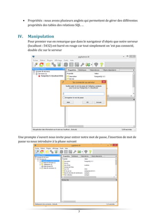 • Propriétés : nous avons plusieurs anglets qui permettent de gérer des différentes
propriétés des tables des relations SQL …
IV. Manipulation
Pour premier vue en remarque que dans le navigateur d’objets que notre serveur
(localhost : 5432) est barré en rouge car tout simplement on ’est pas connecté,
double clic sur le serveur
Une prompte s’ouvert nous invite pour entrer notre mot de passe, l’insertion de mot de
passe va nous introduire à la phase suivant
7
 