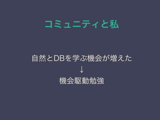 コミュニティと私
日本PostgreSQLユーザ会
↓
JPUG
自然とDBを学ぶ機会が増えた
↓
機会駆動勉強
 