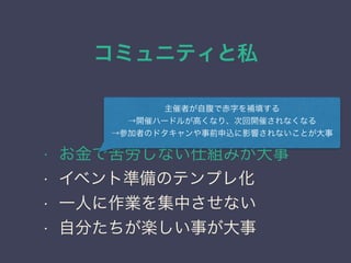 コミュニティと私
日本PostgreSQLユーザ会
↓
JPUG
勉強会のノウハウ
• お金で苦労しない仕組みが大事
• イベント準備のテンプレ化
• 一人に作業を集中させない
• 自分たちが楽しい事が大事
主催者が自腹で赤字を補填する
→開催ハードルが高くなり、次回開催されなくなる
→参加者のドタキャンや事前申込に影響されないことが大事
 