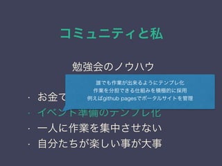 コミュニティと私
日本PostgreSQLユーザ会
↓
JPUG
勉強会のノウハウ
• お金で苦労しない仕組みが大事
• イベント準備のテンプレ化
• 一人に作業を集中させない
• 自分たちが楽しい事が大事
誰でも作業が出来るようにテンプレ化
作業を分担できる仕組みを積極的に採用
例えばgithub pagesでポータルサイトを管理
 