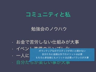 コミュニティと私
日本PostgreSQLユーザ会
↓
JPUG
勉強会のノウハウ
• お金で苦労しない仕組みが大事
• イベント準備のテンプレ化
• 一人に作業を集中させない
• 自分たちが楽しい事が大事
ボランティアなのでスタッフが辛いと続かない
自分たちに金銭以外でのメリットは必要
もちろん参加者にもメリットは必要=バランスが大事
 