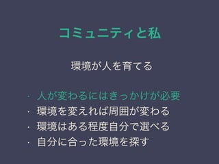 コミュニティと私
日本PostgreSQLユーザ会
↓
JPUG
環境が人を育てる
• 人が変わるにはきっかけが必要
• 環境を変えれば周囲が変わる
• 環境はある程度自分で選べる
• 自分に合った環境を探す
 