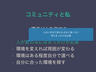 コミュニティと私
日本PostgreSQLユーザ会
↓
JPUG
環境が人を育てる
• 人が変わるにはきっかけが必要
• 環境を変えれば周囲が変わる
• 環境はある程度自分で選べる
• 自分に合った環境を探す
人はいきなり変われるほど強くない
何かきっかけは必要
 