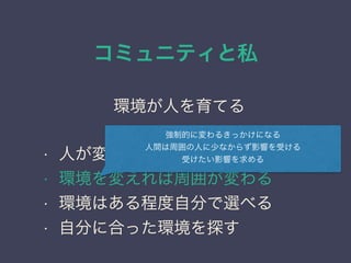 コミュニティと私
日本PostgreSQLユーザ会
↓
JPUG
環境が人を育てる
• 人が変わるにはきっかけが必要
• 環境を変えれば周囲が変わる
• 環境はある程度自分で選べる
• 自分に合った環境を探す
強制的に変わるきっかけになる
人間は周囲の人に少なからず影響を受ける
受けたい影響を求める
 