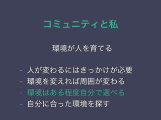 コミュニティと私
日本PostgreSQLユーザ会
↓
JPUG
環境が人を育てる
• 人が変わるにはきっかけが必要
• 環境を変えれば周囲が変わる
• 環境はある程度自分で選べる
• 自分に合った環境を探す
 