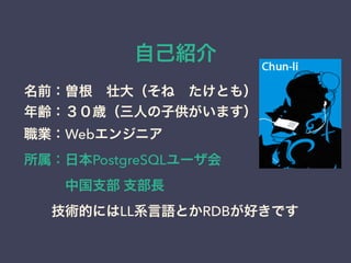 自己紹介
名前：曽根 壮大（そね たけとも）
年齢：３０歳（三人の子供がいます）
職業：Webエンジニア
所属：日本PostgreSQLユーザ会
   中国支部 支部長
  技術的にはLL系言語とかRDBが好きです
 