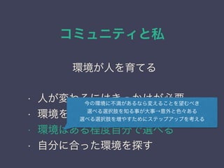 コミュニティと私
日本PostgreSQLユーザ会
↓
JPUG
環境が人を育てる
• 人が変わるにはきっかけが必要
• 環境を変えれば周囲が変わる
• 環境はある程度自分で選べる
• 自分に合った環境を探す
今の環境に不満があるなら変えることを望むべき
選べる選択肢を知る事が大事→意外と色々ある
選べる選択肢を増やすためにステップアップを考える
 