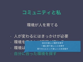 コミュニティと私
日本PostgreSQLユーザ会
↓
JPUG
環境が人を育てる
• 人が変わるにはきっかけが必要
• 環境を変えれば周囲が変わる
• 環境はある程度自分で選べる
• 自分に合った環境を探す
自分の楽しい場所を探す
一緒に居て楽しい人を探す
周りの人にとって楽しい人を目指す
 