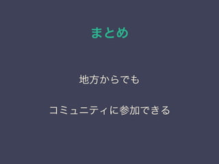まとめ
地方からでも
コミュニティに参加できる
 